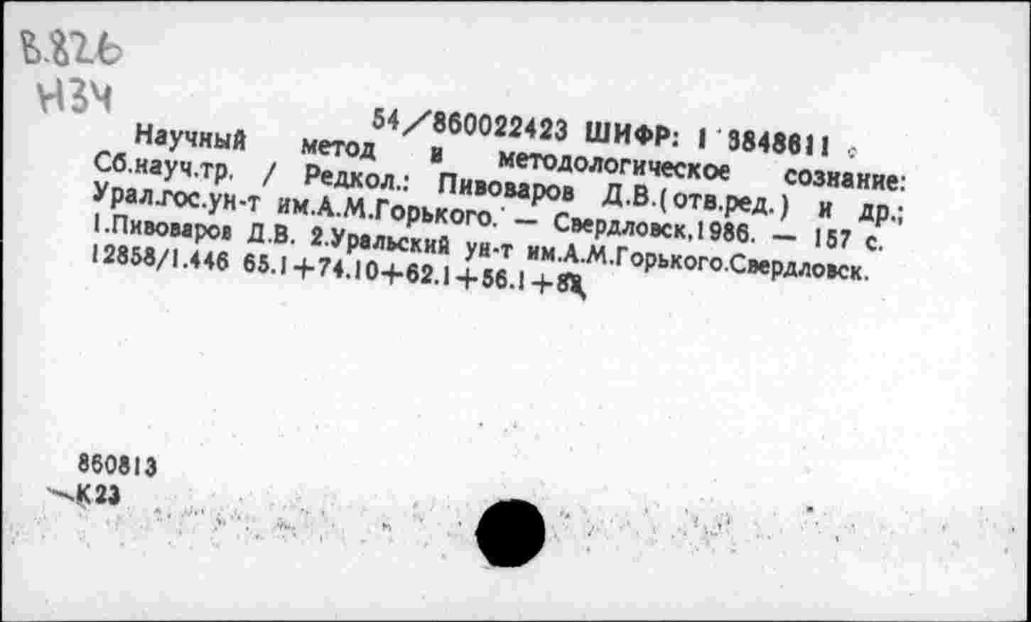 ﻿"I
шь
УВЧ	54/860022423 ШИФР: Г 3848611 с
Научный метод и методологическое сознание: Сб.науч.тр. / Редкол.: Пивоваров Д.В.(отв.ред.) и др.; Урал.гос.ун-т им.А.М.Горького.'— Свердловск, 1986. — 157 с. (.Пивоваров Д.В. 2.Уральский ун-т им.А.М.Горького.Свердловск.
12858/1.446 65.1 +74.10+62.1 + 56.1 + 8М,
860813 —-К23